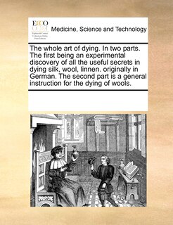 Front cover_The Whole Art Of Dying. In Two Parts. The First Being An Experimental Discovery Of All The Useful Secrets In Dying Silk, Wool, Linnen. Originally In German. The Second Part Is A General Instruction For The Dying Of Wools.