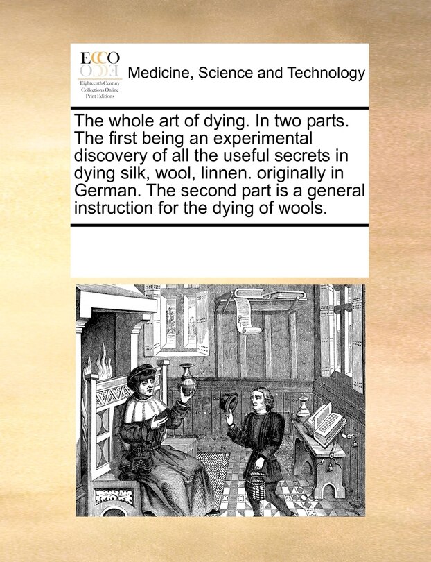 Front cover_The Whole Art Of Dying. In Two Parts. The First Being An Experimental Discovery Of All The Useful Secrets In Dying Silk, Wool, Linnen. Originally In German. The Second Part Is A General Instruction For The Dying Of Wools.