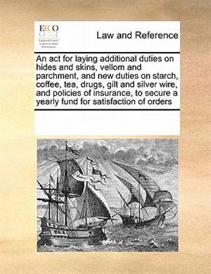 An Act For Laying Additional Duties On Hides And Skins, Vellom And Parchment, And New Duties On Starch, Coffee, Tea, Drugs, Gilt And Silver Wire, And Policies Of Insurance, To Secure A Yearly Fund For Satisfaction Of Orders