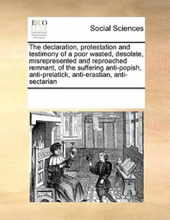 The Declaration, Protestation And Testimony Of A Poor Wasted, Desolate, Misrepresented And Reproached Remnant, Of The Suffering Anti-popish, Anti-prelatick, Anti-erastian, Anti-sectarian