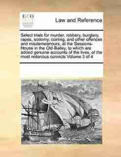 Select Trials For Murder, Robbery, Burglary, Rapes, Sodomy, Coining, And Other Offences And Misdemeanours, At The Sessions-house In The Old-bailey, To Which Are Added Genuine Accounts Of The Lives, Of The Most Notorious Convicts Volume 3 Of 4 by See Notes Multiple Contributors