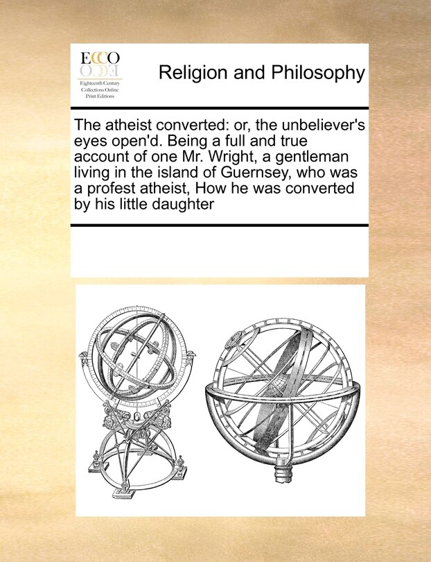 The Atheist Converted: Or, the Unbeliever's Eyes Open'd. Being a Full and True Account of One Mr. Wright, a Gentleman Living in the Island of Guernsey, Who Was a Profest Atheist, How He Was Converted by His Little Daughter