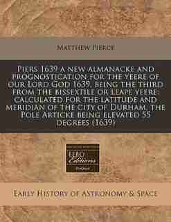 Piers 1639 A New Almanacke And Prognostication For The Yeere Of Our Lord God 1639, Being The Third From The Bissextile Or Leape Yeere: Calculated For The Latitude And Meridian Of The City Of Durham, The Pole Articke Being Elevated 55 de Matthew Pierce