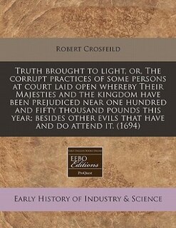 Truth Brought To Light, Or, The Corrupt Practices Of Some Persons At Court Laid Open Whereby Their Majesties And The Kingdom Have Been Prejudiced Near One Hundred And Fifty Thousand Pounds This Year; Besides Other Evils That Have And Do Attend It. (1694)