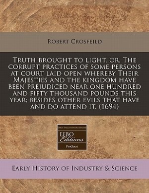 Truth Brought To Light, Or, The Corrupt Practices Of Some Persons At Court Laid Open Whereby Their Majesties And The Kingdom Have Been Prejudiced Near One Hundred And Fifty Thousand Pounds This Year; Besides Other Evils That Have And Do Attend It. (1694)