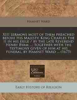 Xiii Sermons Most Of Them Preached Before His Majesty, King Charles The Ii In His Exile / By The Late Reverend Henry Byam ...; Together With The Testimony Given Of Him At His Funeral, By Hamnet Ward ... (1675) by Hamnet Ward