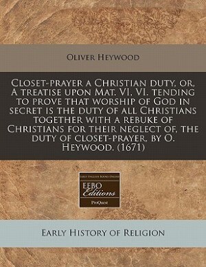 Closet-prayer A Christian Duty, Or, A Treatise Upon Mat. Vi, Vi. Tending To Prove That Worship Of God In Secret Is The Duty Of All Christians Together With A Rebuke Of Christians For Their Neglect Of, The Duty Of Closet-prayer, By O. Heywood. (1671)