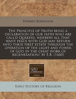 The Principle Of Truth Being A Declaration Of Our Faith Who Are Call'd Quakers, Whereby All That Want Peace With God May Return Into Their First Estate Through The Operation Of The Light And Power Of God In The Great Work Of Regeneration/ By E.b. (1660)