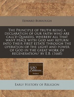 The Principle Of Truth Being A Declaration Of Our Faith Who Are Call'd Quakers, Whereby All That Want Peace With God May Return Into Their First Estate Through The Operation Of The Light And Power Of God In The Great Work Of Regeneration/ By E.b. (1660)