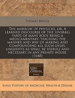 The Marrow Of Physicke, Or, A Learned Discourse Of The Severall Parts Of Mans Body Being A Medicamentary, Teaching The Manner And Way Of Making And Compounding All Such Oyles, Unguents As Shall Be Usefull And Necessary In Any Private House. (1648)