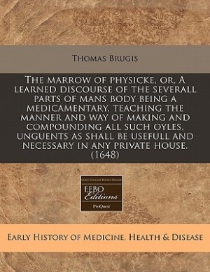 The Marrow Of Physicke, Or, A Learned Discourse Of The Severall Parts Of Mans Body Being A Medicamentary, Teaching The Manner And Way Of Making And Compounding All Such Oyles, Unguents As Shall Be Usefull And Necessary In Any Private House. (1648)