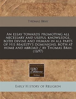 Front cover_An Essay Towards Promoting All Necessary And Useful Knowledge, Both Divine And Human In All Parts Of His Majesty's Dominions, Both At Home And Abroad / By Thomas Bray. (1697)