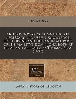 Front cover_An Essay Towards Promoting All Necessary And Useful Knowledge, Both Divine And Human In All Parts Of His Majesty's Dominions, Both At Home And Abroad / By Thomas Bray. (1697)