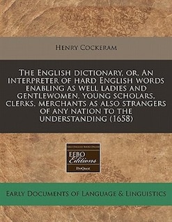 The English Dictionary, Or, An Interpreter Of Hard English Words Enabling As Well Ladies And Gentlewomen, Young Scholars, Clerks, Merchants As Also Strangers Of Any Nation To The Understanding (1658)