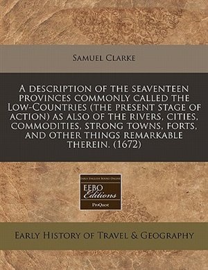 A Description Of The Seaventeen Provinces Commonly Called The Low-countries (the Present Stage Of Action) As Also Of The Rivers, Cities, Commodities, Strong Towns, Forts, And Other Things Remarkable Therein. (1672)