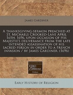 A Thanksgiving-sermon Preached At St. Michaels Crooked-lane April 16th, 1696, Upon Occasion Of His Majestie's Deliverance From The Late Intended Assassination Of His Sacred Person In Order To A French Invasion / By James Gardiner. (1696)