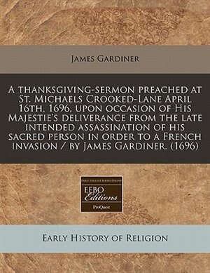 A Thanksgiving-sermon Preached At St. Michaels Crooked-lane April 16th, 1696, Upon Occasion Of His Majestie's Deliverance From The Late Intended Assassination Of His Sacred Person In Order To A French Invasion / By James Gardiner. (1696)