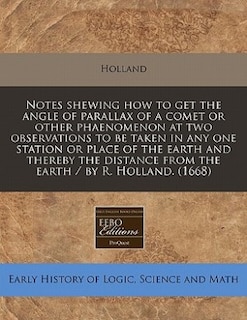 Notes Shewing How To Get The Angle Of Parallax Of A Comet Or Other Phaenomenon At Two Observations To Be Taken In Any One Station Or Place Of The Earth And Thereby The Distance From The Earth / By R. Holland. (1668)