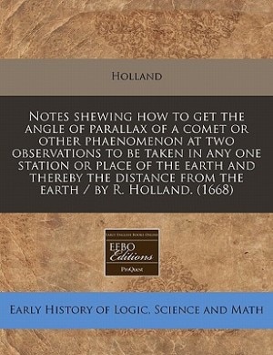 Notes Shewing How To Get The Angle Of Parallax Of A Comet Or Other Phaenomenon At Two Observations To Be Taken In Any One Station Or Place Of The Earth And Thereby The Distance From The Earth / By R. Holland. (1668)