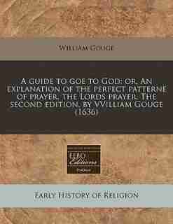 A Guide To Goe To God: Or, An Explanation Of The Perfect Patterne Of Prayer, The Lords Prayer. The Second Edition, By Vvil by William Gouge