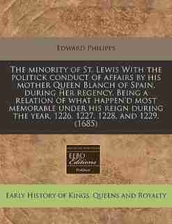 The Minority Of St. Lewis With The Politick Conduct Of Affairs By His Mother Queen Blanch Of Spain, During Her Regency. Being A Relation Of What Happen'd Most Memorable Under His Reign During The Year, 1226, 1227, 1228, And 1229. (1685) by Edward Philipps