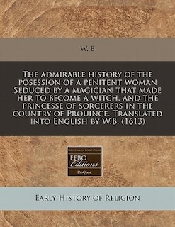 The Admirable History Of The Posession Of A Penitent Woman Seduced By A Magician That Made Her To Become A Witch, And The Princesse Of Sorcerers In The Country Of Prouince. Translated Into English By W.b. (1613)