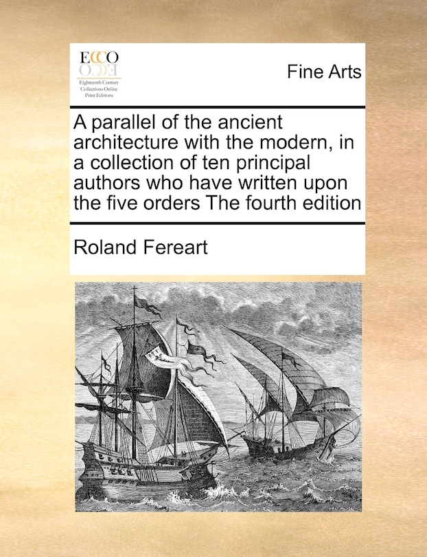 A Parallel Of The Ancient Architecture With The Modern, In A Collection Of Ten Principal Authors Who Have Written Upon The Five Orders The Fourth Edition