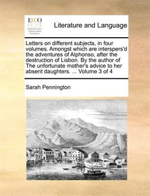 Front cover_Letters On Different Subjects, In Four Volumes. Amongst Which Are Interspers'd The Adventures Of Alphonso, After The Destruction Of Lisbon. By The Author Of The Unfortunate Mother's Advice To Her Absent Daughters. ...  Volume 3 Of 4