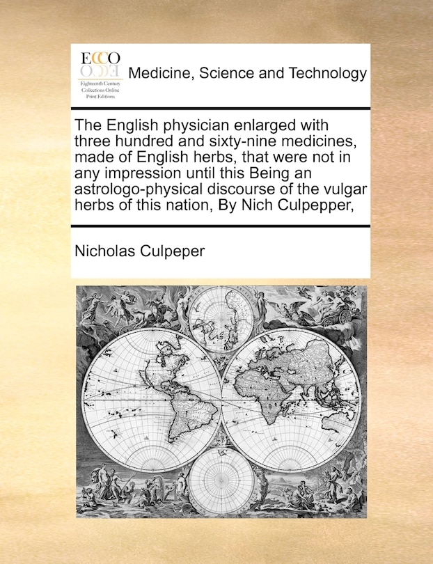 The English Physician Enlarged with Three Hundred and Sixty-Nine Medicines, Made of English Herbs, That Were Not in Any Impression Until This Being an Astrologo-Physical Discourse of the Vulgar Herbs of This Nation, by Nich Culpepper,