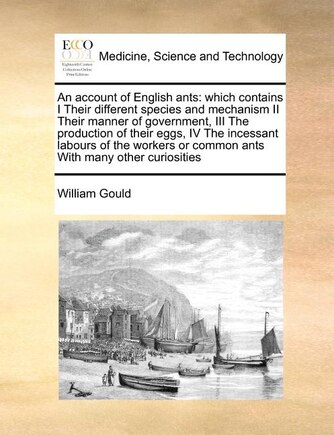 An Account of English Ants: Which Contains I Their Different Species and Mechanism II Their Manner of Government, III the Production of Their Eggs, IV the Incessant Labours of the Workers or Common Ants with Many Other Curiosities