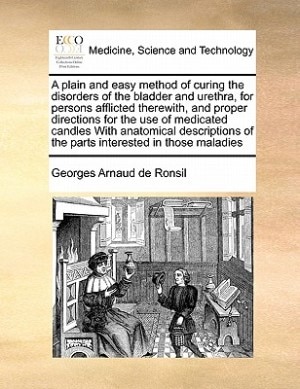 A Plain And Easy Method Of Curing The Disorders Of The Bladder And Urethra, For Persons Afflicted Therewith, And Proper Directions For The Use Of Medicated Candles With Anatomical Descriptions Of The Parts Interested In Those Maladies