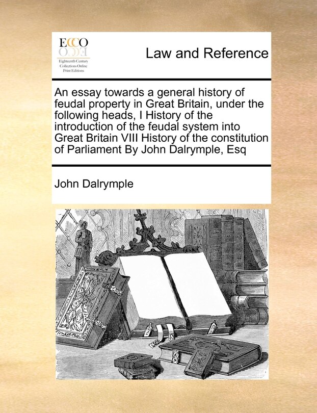 Front cover_An Essay Towards a General History of Feudal Property in Great Britain, Under the Following Heads, I History of the Introduction of the Feudal System Into Great Britain VIII History of the Constitution of Parliament by John Dalrymple, Esq