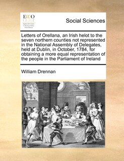 Front cover_Letters Of Orellana, An Irish Helot To The Seven Northern Counties Not Represented In The National Assembly Of Delegates, Held At Dublin, In October, 1784, For Obtaining A More Equal Representation Of The People In The Parliament Of Ireland