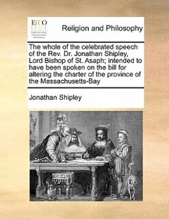 The Whole Of The Celebrated Speech Of The Rev. Dr. Jonathan Shipley, Lord Bishop Of St. Asaph; Intended To Have Been Spoken On The Bill For Altering The Charter Of The Province Of The Massachusetts-bay