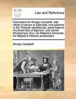 Information For Mungo Campbell, Late Officer Of Excise At Saltcoats, Now Prisoner In The Tolbooth Ofedinburgh, Panel Against Archibald Earl Of Eglinton, And James Montgomery, Esq: His Majesty's Advocate, For Majesty's Interest, Prosecutors by Mungo Campbell
