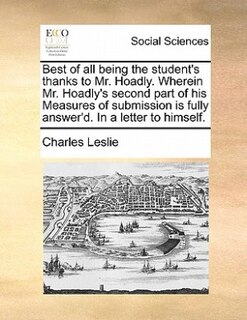 Front cover_Best Of All Being The Student's Thanks To Mr. Hoadly. Wherein Mr. Hoadly's Second Part Of His Measures Of Submission Is Fully Answer'd. In A Letter To Himself.