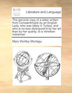 The Genuine Copy Of A Letter Written From Constantinople By An English Lady, Who Was Lately In Turkey, And Who Is No Less Distinguish'd By Her Wit Than By Her Quality; To A Venetian Nobleman