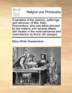 A narrative of the captivity, sufferings and removes, of Mrs. Mary Rowlandson, who was taken prisoner by the Indians, with several others; and treated in the most barbarous and cruel manner by those vile savages