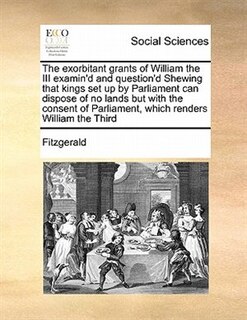 Front cover_The Exorbitant Grants Of William The Iii Examin'd And Question'd Shewing  That Kings Set Up By Parliament Can Dispose Of No Lands But With The Consent Of Parliament, Which Renders William The Third