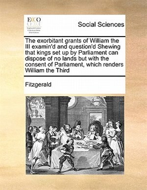 Front cover_The Exorbitant Grants Of William The Iii Examin'd And Question'd Shewing  That Kings Set Up By Parliament Can Dispose Of No Lands But With The Consent Of Parliament, Which Renders William The Third