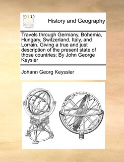 Front cover_Travels Through Germany, Bohemia, Hungary, Switzerland, Italy, And Lorrain. Giving A True And Just Description Of The Present State Of Those Countries; By John George Keysler