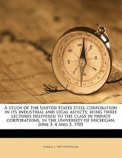 A Study Of The United States Steel Corporation In Its Industrial And Legal Aspects; Being Three Lectures Delivered To The Class In Private Corporations, In The University Of Michigan, June 3, 4 And 5, 1901