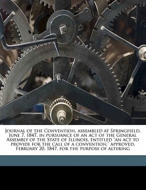 Front cover_Journal Of The Convention, Assembled At Springfield, June 7, 1847, In Pursuance Of An Act Of The General Assembly Of The State Of Illinois, Entitled an Act To Provide For The Call Of A Convention, Approved, February 20, 1847, For The Purpose Of Altering