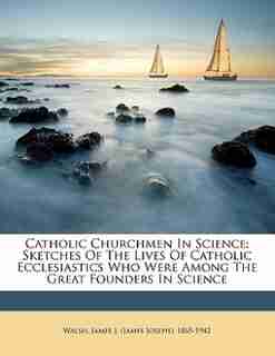 Catholic Churchmen In Science; Sketches Of The Lives Of Catholic Ecclesiastics Who Were Among The Great Founders In Science by James J. (james Joseph) 1865-194 Walsh
