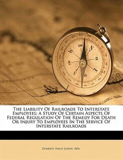 Front cover_The Liability Of Railroads To Interstate Employees; A Study Of Certain Aspects Of Federal Regulation Of The Remedy For Death Or Injury To Employees In The Service Of Interstate Railroads