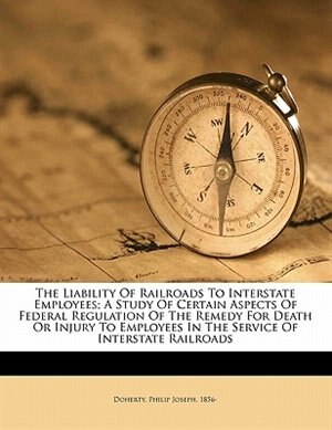 Front cover_The Liability Of Railroads To Interstate Employees; A Study Of Certain Aspects Of Federal Regulation Of The Remedy For Death Or Injury To Employees In The Service Of Interstate Railroads