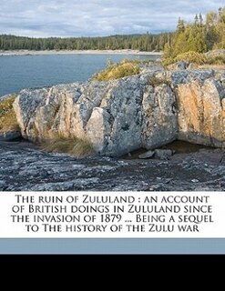 The Ruin Of Zululand: An Account Of British Doings In Zululand Since The Invasion Of 1879 ... Being A Sequel To The Histo