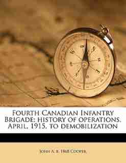 Fourth Canadian Infantry Brigade; History Of Operations, April, 1915, To Demobilization de John A. B. 1868 Cooper
