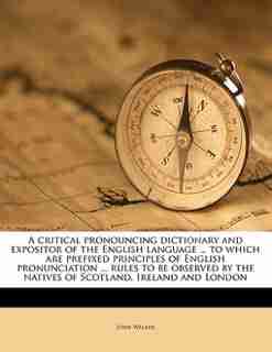 A Critical Pronouncing Dictionary And Expositor Of The English Language ... To Which Are Prefixed Principles Of English Pronunciation ... Rules To Be Observed By The Natives Of Scotland, Ireland And London by John Walker