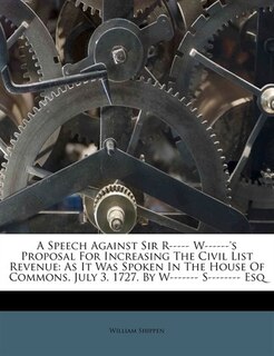 A Speech Against Sir R----- W------'s Proposal For Increasing The Civil List Revenue: As It Was Spoken In The House Of Commons, July 3. 1727. By W------- S-------- Esq